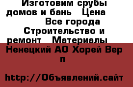  Изготовим срубы домов и бань › Цена ­ 1 000 - Все города Строительство и ремонт » Материалы   . Ненецкий АО,Хорей-Вер п.